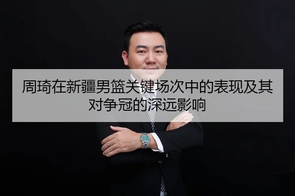 周琦在新疆男篮关键场次中的表现及其对争冠的深远影响